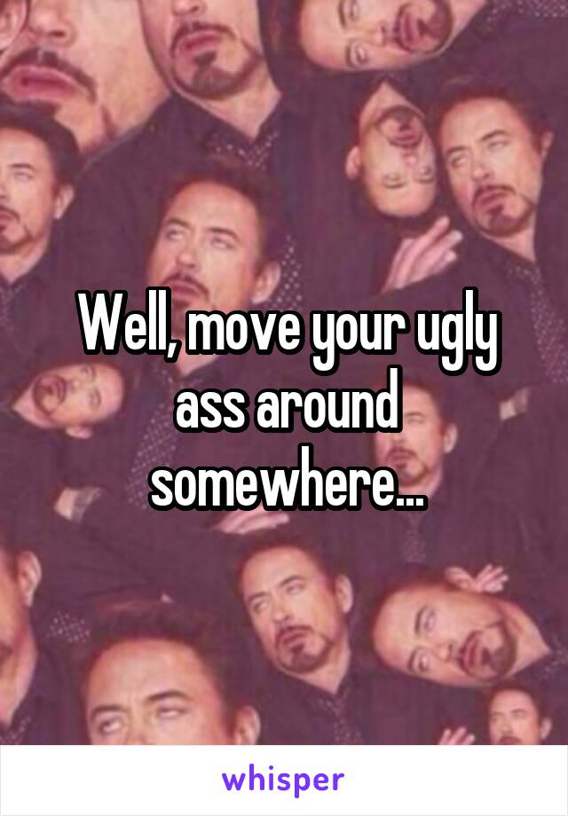 Well, move your ugly ass around somewhere...