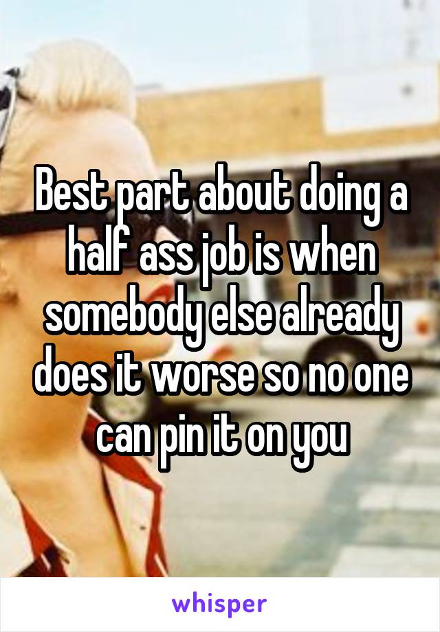 Best part about doing a half ass job is when somebody else already does it worse so no one can pin it on you