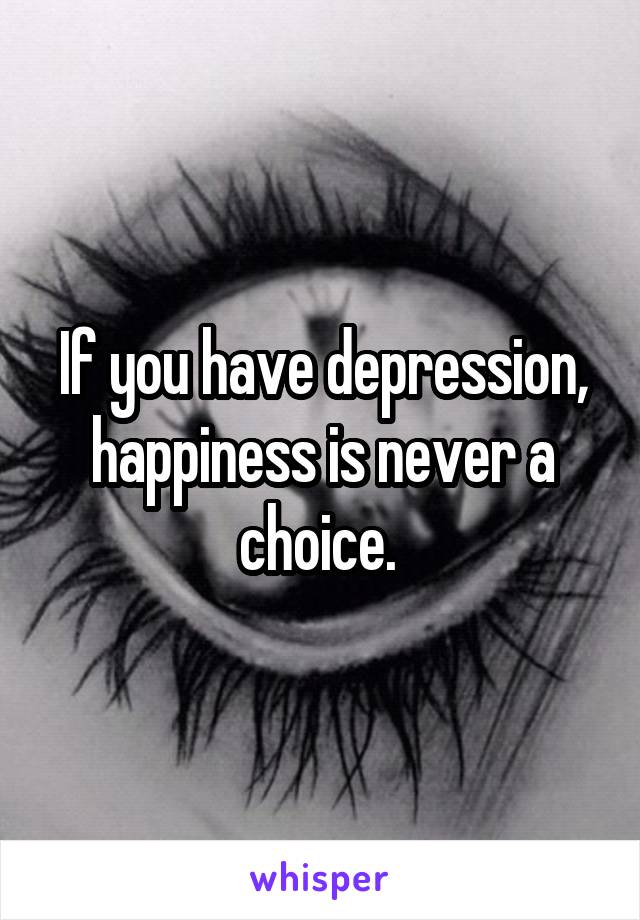 If you have depression, happiness is never a choice. 