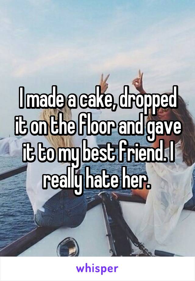 I made a cake, dropped it on the floor and gave it to my best friend. I really hate her. 