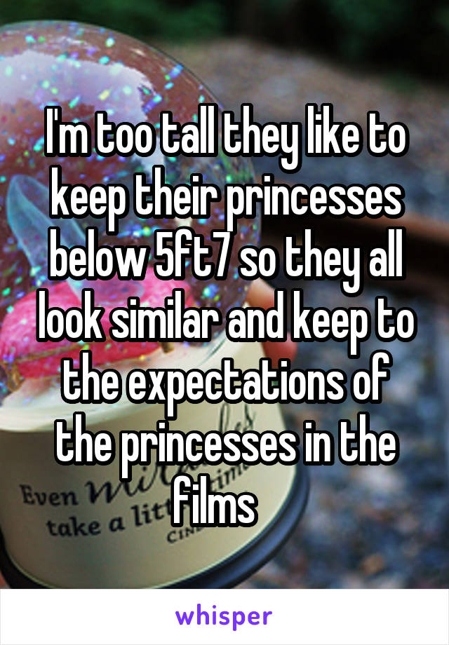 I'm too tall they like to keep their princesses below 5ft7 so they all look similar and keep to the expectations of the princesses in the films   