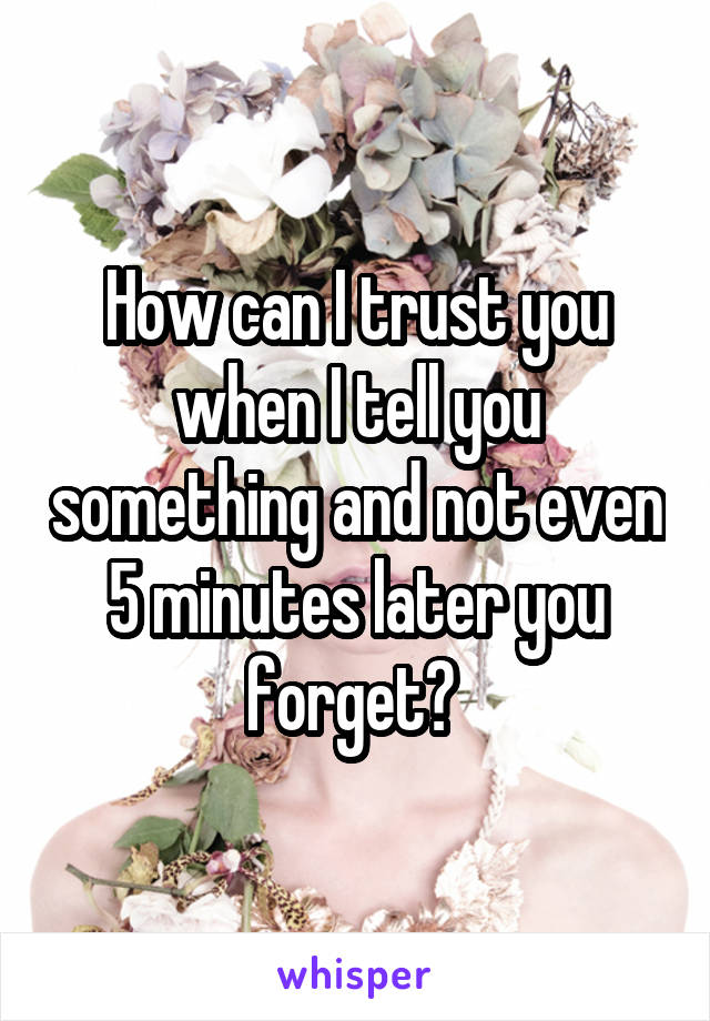 How can I trust you when I tell you something and not even 5 minutes later you forget? 