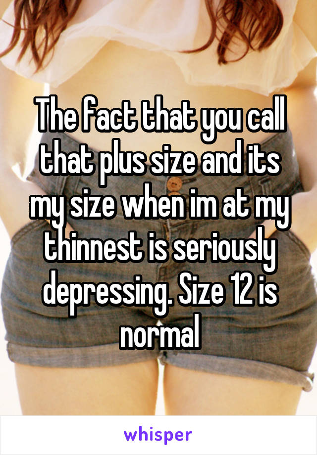 The fact that you call that plus size and its my size when im at my thinnest is seriously depressing. Size 12 is normal