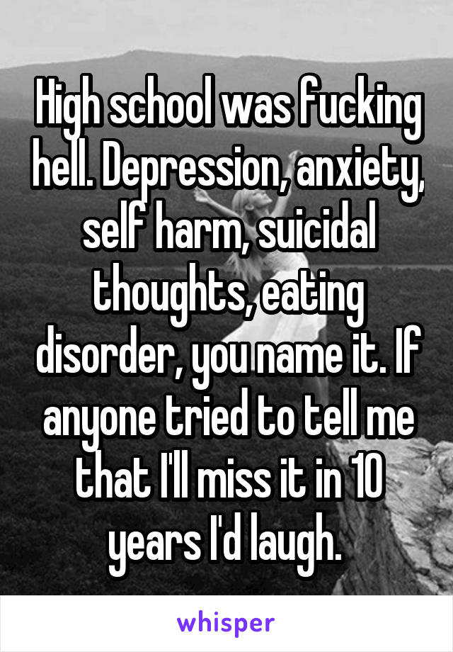 High school was fucking hell. Depression, anxiety, self harm, suicidal thoughts, eating disorder, you name it. If anyone tried to tell me that I'll miss it in 10 years I'd laugh. 