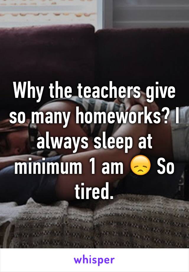 Why the teachers give so many homeworks? I always sleep at minimum 1 am 😞 So tired. 