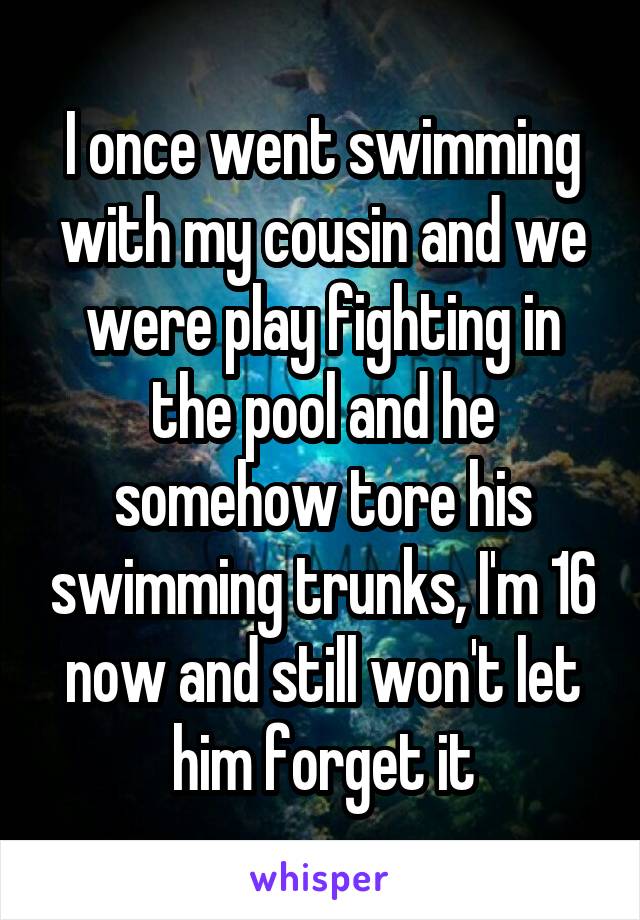 I once went swimming with my cousin and we were play fighting in the pool and he somehow tore his swimming trunks, I'm 16 now and still won't let him forget it