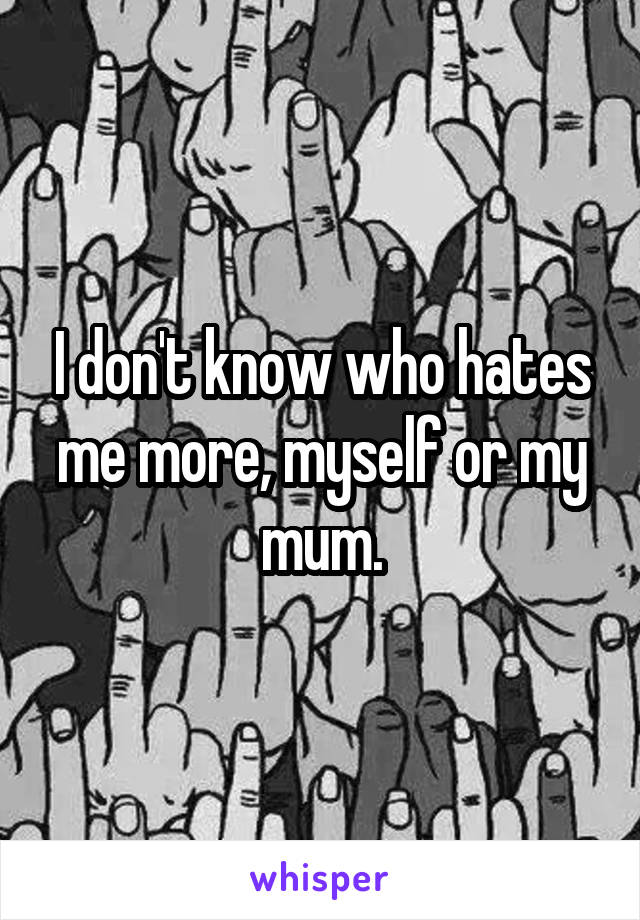 I don't know who hates me more, myself or my mum.