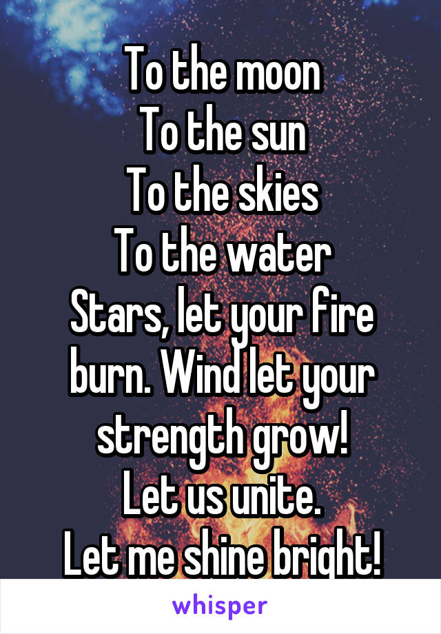 To the moon
To the sun
To the skies
To the water
Stars, let your fire burn. Wind let your strength grow!
Let us unite.
Let me shine bright!