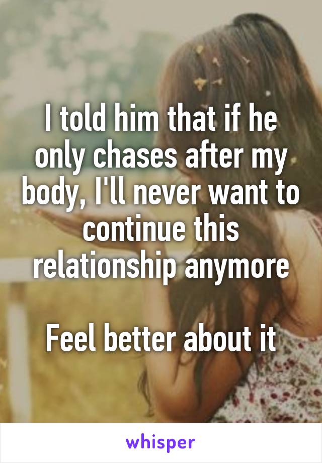 I told him that if he only chases after my body, I'll never want to continue this relationship anymore

Feel better about it