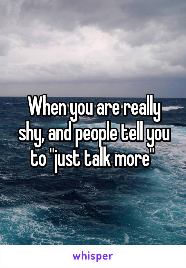 When you are really shy, and people tell you to "just talk more" 