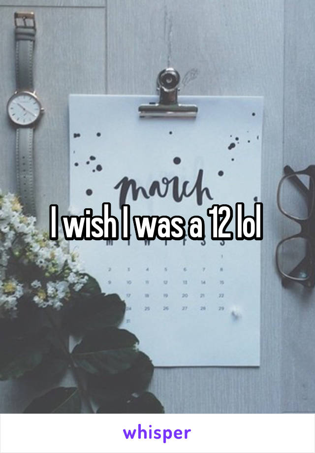 I wish I was a 12 lol 