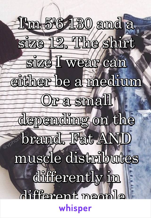 I'm 5'6 130 and a size 12. The shirt size I wear can either be a medium
Or a small depending on the brand. Fat AND muscle distributes differently in different people. 