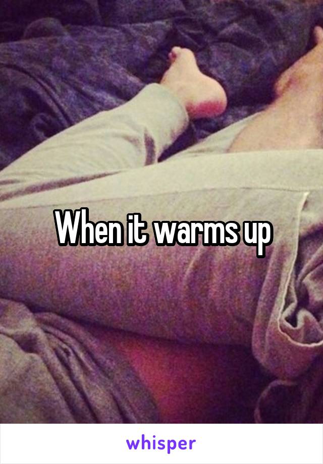 When it warms up