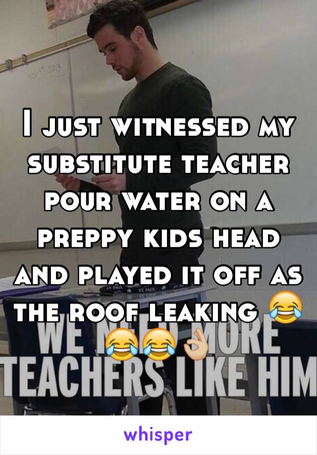 I just witnessed my substitute teacher pour water on a preppy kids head and played it off as the roof leaking 😂😂😂👌🏼