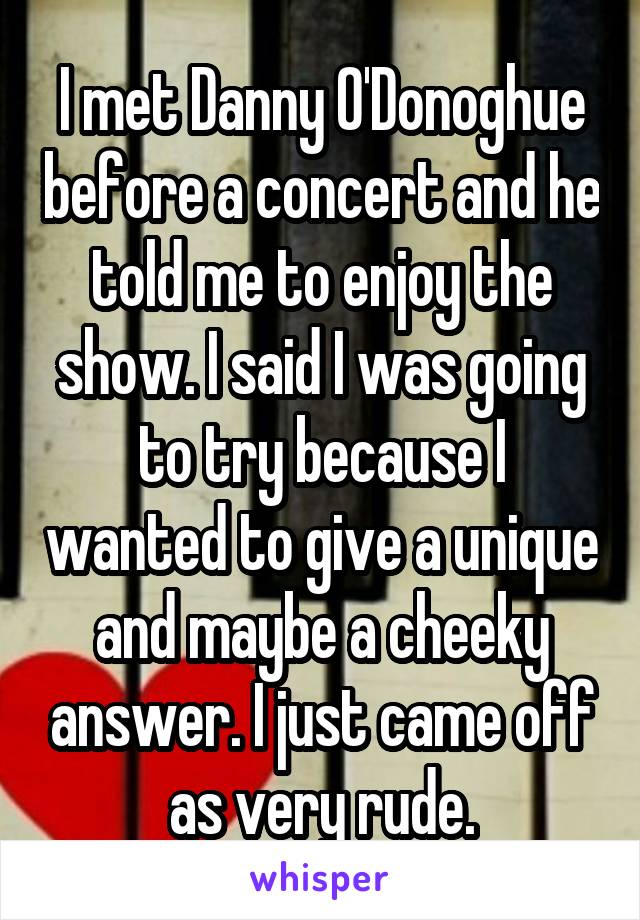 I met Danny O'Donoghue before a concert and he told me to enjoy the show. I said I was going to try because I wanted to give a unique and maybe a cheeky answer. I just came off as very rude.