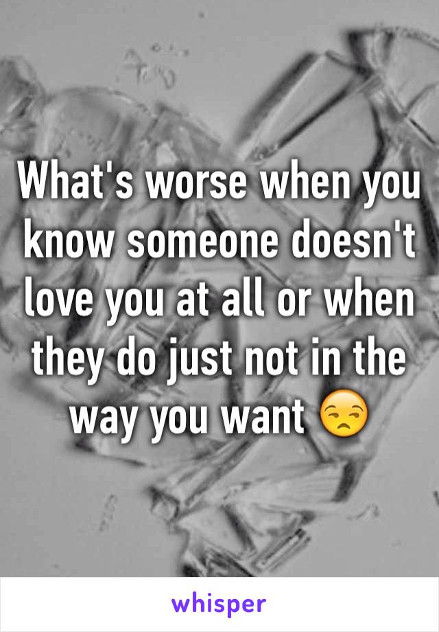 What's worse when you know someone doesn't love you at all or when they do just not in the way you want 😒