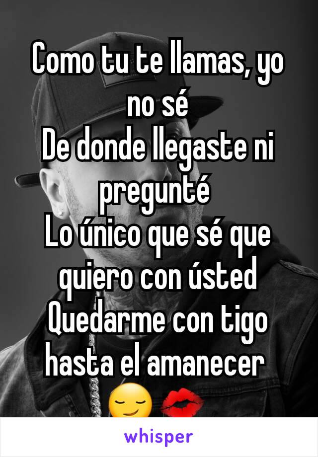 Como tu te llamas, yo no sé
De donde llegaste ni pregunté 
Lo único que sé que quiero con ústed
Quedarme con tigo hasta el amanecer 
😏💋 