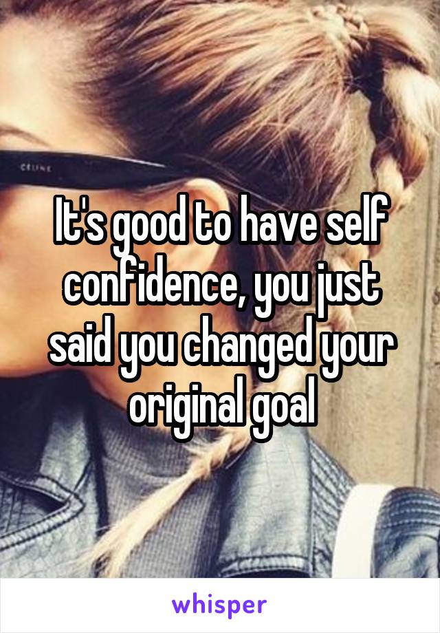 It's good to have self confidence, you just said you changed your original goal