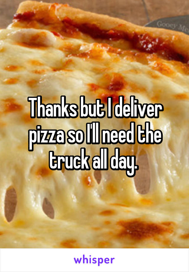 Thanks but I deliver pizza so I'll need the truck all day. 