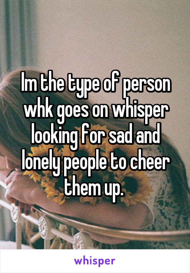 Im the type of person whk goes on whisper looking for sad and lonely people to cheer them up. 