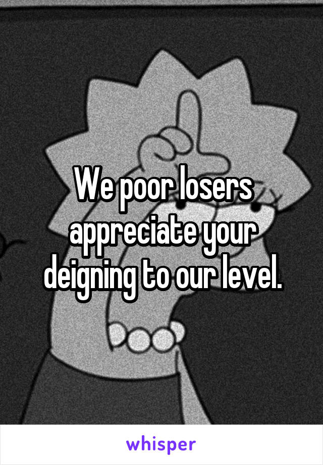 We poor losers appreciate your deigning to our level.