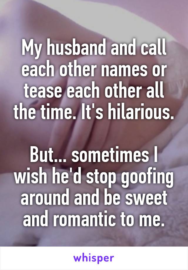 My husband and call each other names or tease each other all the time. It's hilarious.

But... sometimes I wish he'd stop goofing around and be sweet and romantic to me.