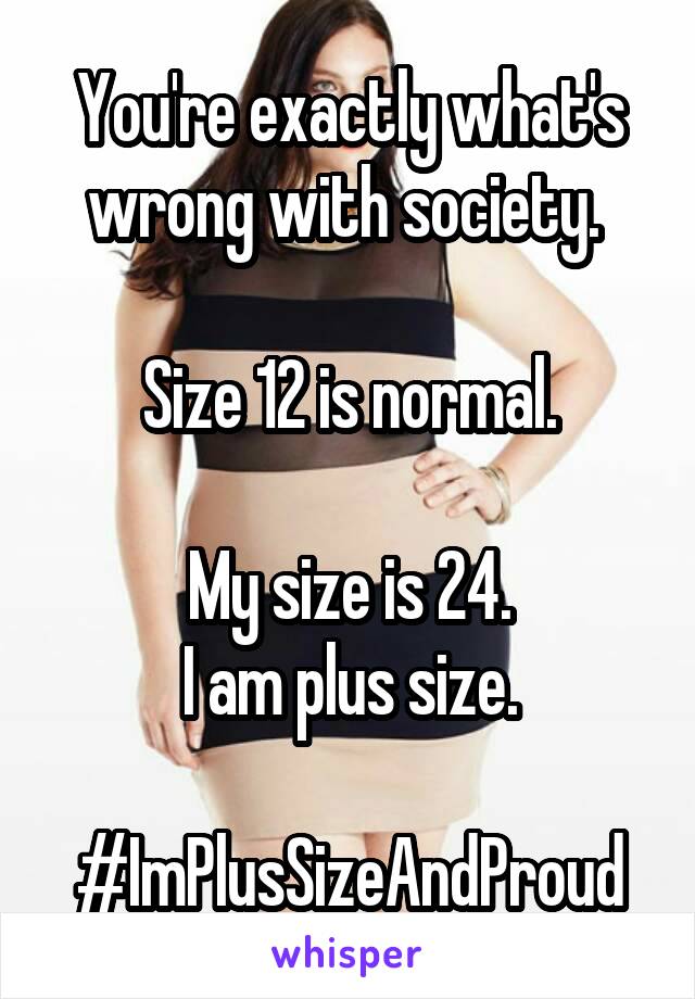 You're exactly what's wrong with society. 

Size 12 is normal.

My size is 24.
I am plus size.

#ImPlusSizeAndProud