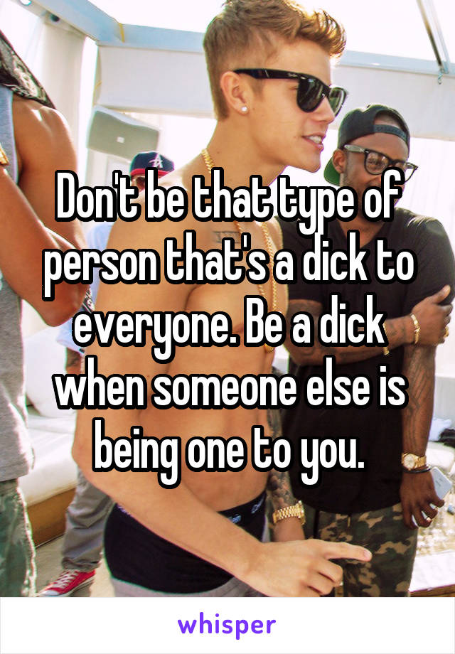 Don't be that type of person that's a dick to everyone. Be a dick when someone else is being one to you.