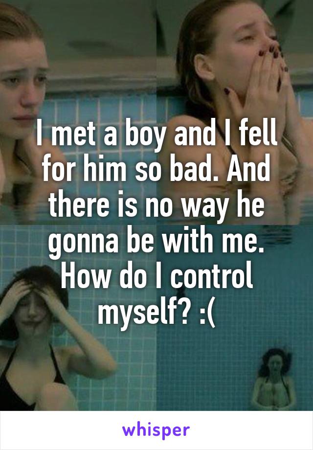 I met a boy and I fell for him so bad. And there is no way he gonna be with me. How do I control myself? :(