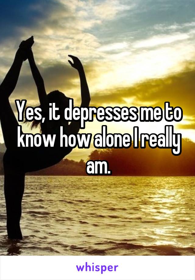 Yes, it depresses me to know how alone I really am.