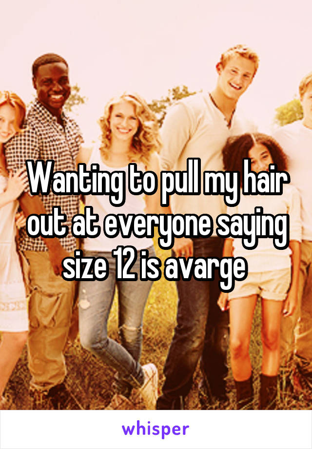 Wanting to pull my hair out at everyone saying size 12 is avarge 