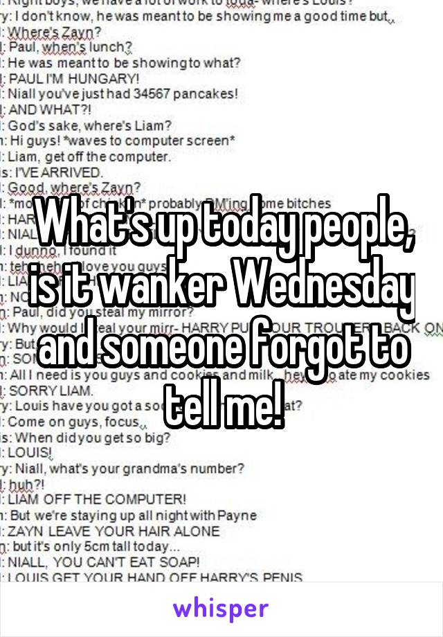 What's up today people, is it wanker Wednesday and someone forgot to tell me!