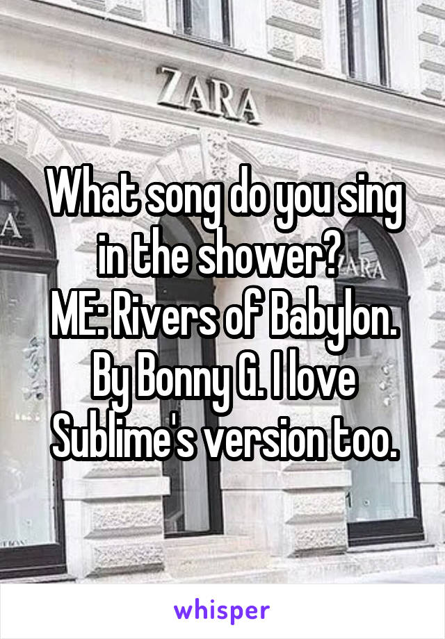 What song do you sing in the shower? 
ME: Rivers of Babylon. By Bonny G. I love Sublime's version too.