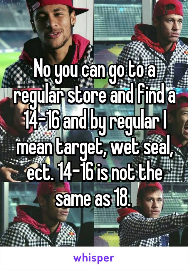 No you can go to a regular store and find a 14-16 and by regular I mean target, wet seal, ect. 14-16 is not the same as 18. 