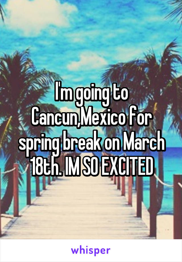 I'm going to Cancun,Mexico for spring break on March 18th. IM SO EXCITED