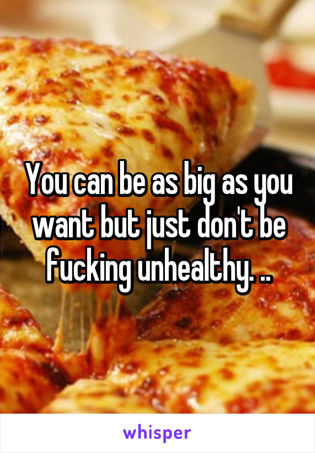 You can be as big as you want but just don't be fucking unhealthy. ..