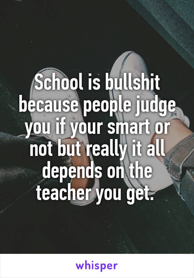 School is bullshit because people judge you if your smart or not but really it all depends on the teacher you get. 