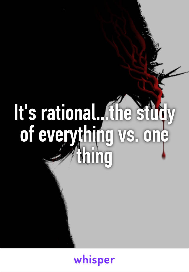 It's rational...the study of everything vs. one thing