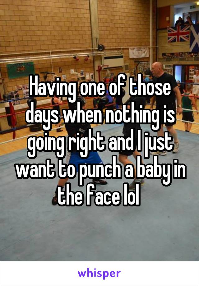 Having one of those days when nothing is going right and I just want to punch a baby in the face lol 