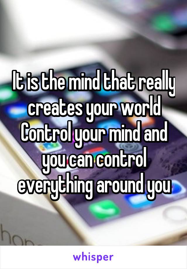 It is the mind that really creates your world
Control your mind and you can control everything around you