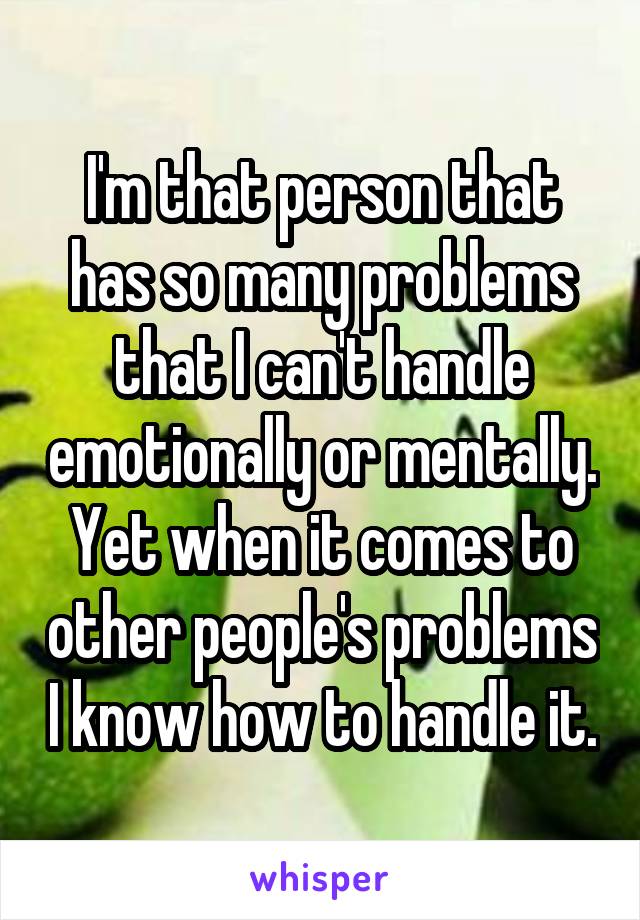 I'm that person that has so many problems that I can't handle emotionally or mentally. Yet when it comes to other people's problems I know how to handle it.