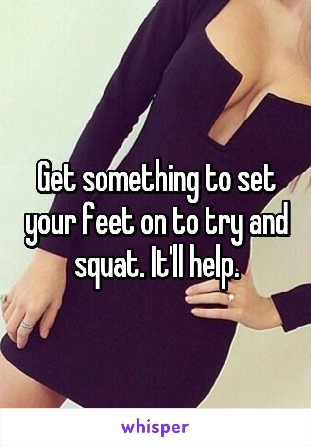 Get something to set your feet on to try and squat. It'll help.