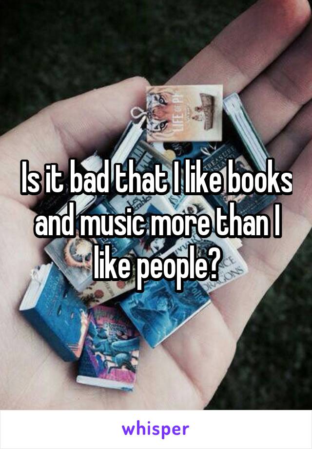 Is it bad that I like books and music more than I like people?