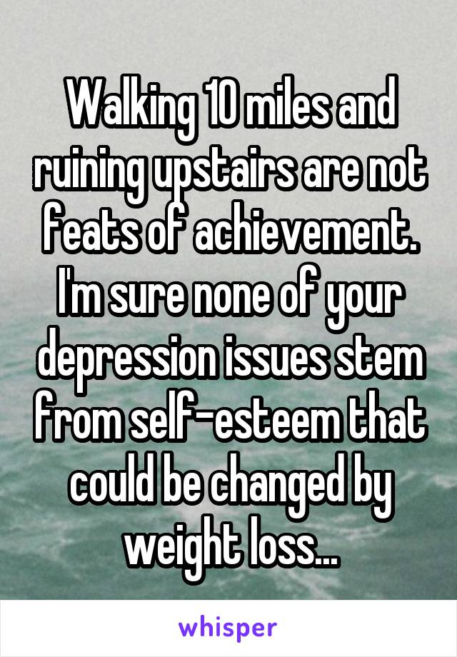 Walking 10 miles and ruining upstairs are not feats of achievement. I'm sure none of your depression issues stem from self-esteem that could be changed by weight loss...