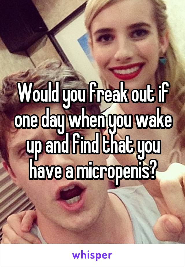 Would you freak out if one day when you wake up and find that you have a micropenis?