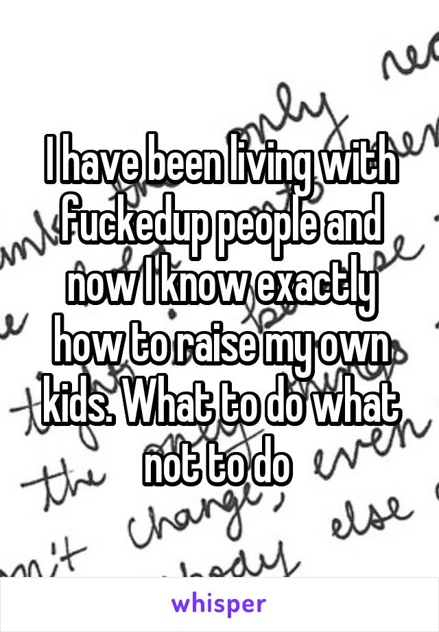 I have been living with fuckedup people and now I know exactly how to raise my own kids. What to do what not to do 