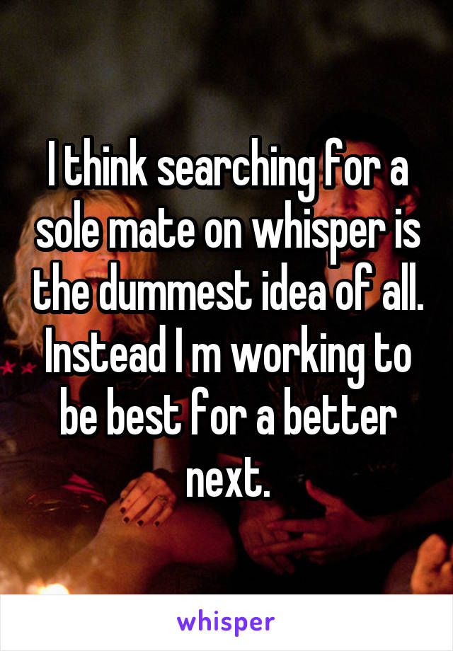 I think searching for a sole mate on whisper is the dummest idea of all. Instead I m working to be best for a better next.