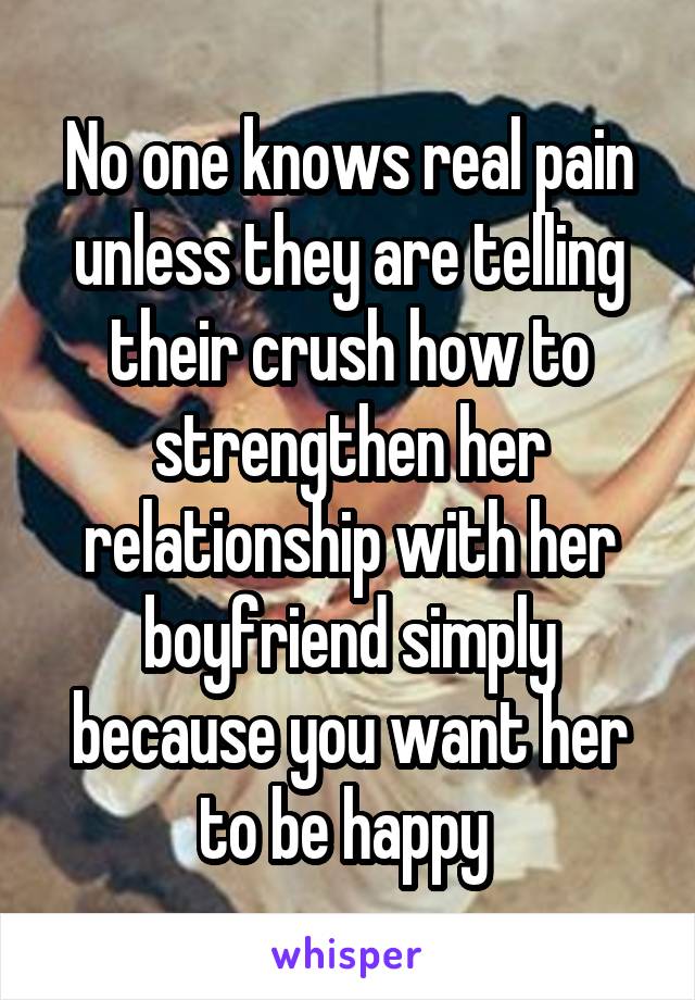 No one knows real pain unless they are telling their crush how to strengthen her relationship with her boyfriend simply because you want her to be happy 