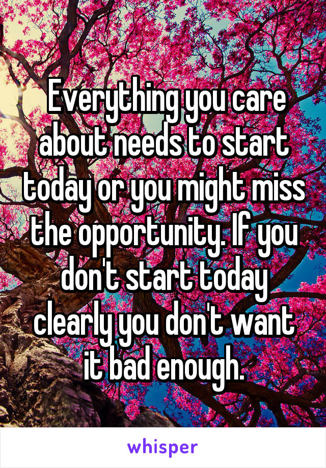  Everything you care about needs to start today or you might miss the opportunity. If you don't start today clearly you don't want it bad enough.