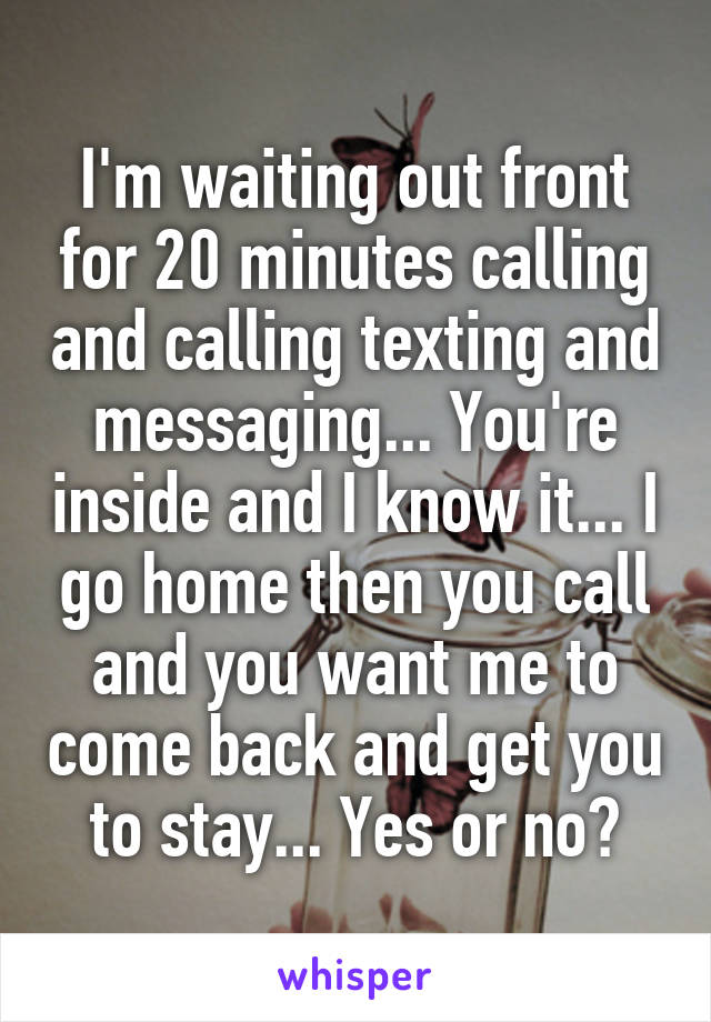 I'm waiting out front for 20 minutes calling and calling texting and messaging... You're inside and I know it... I go home then you call and you want me to come back and get you to stay... Yes or no?